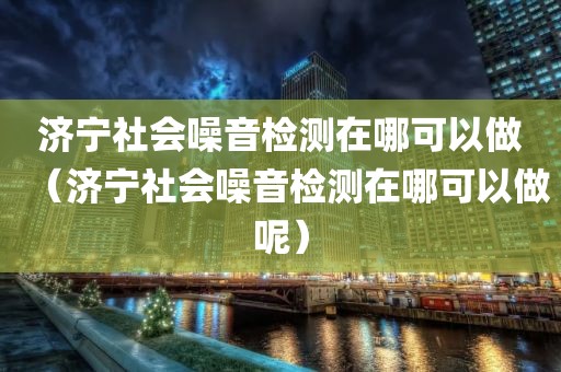 济宁社会噪音检测在哪可以做（济宁社会噪音检测在哪可以做呢）