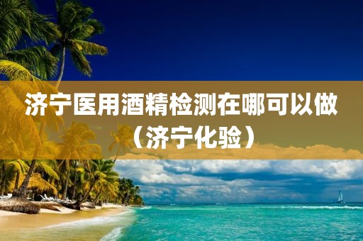 济宁医用酒精检测在哪可以做（济宁化验）