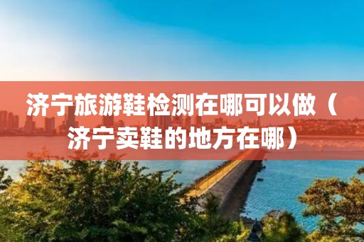 济宁旅游鞋检测在哪可以做（济宁卖鞋的地方在哪）